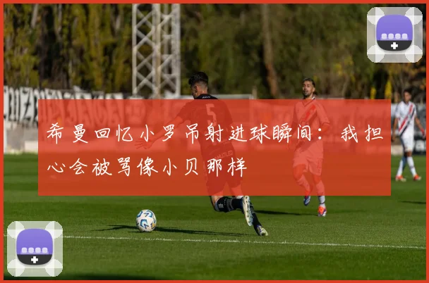 希曼回忆小罗吊射进球瞬间：我担心会被骂像小贝那样
