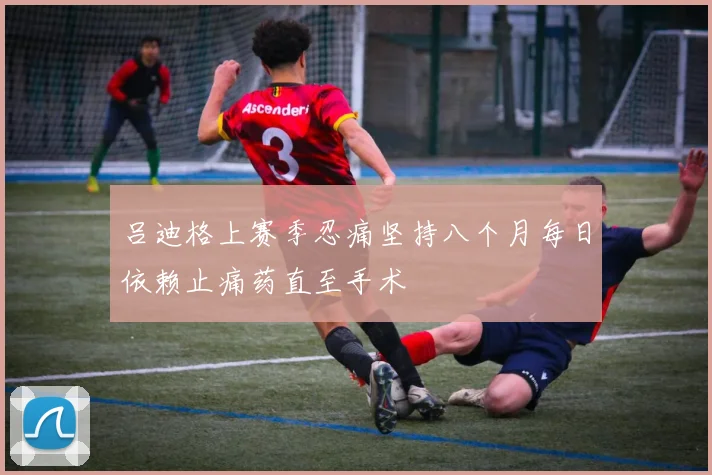 吕迪格上赛季忍痛坚持八个月每日依赖止痛药直至手术