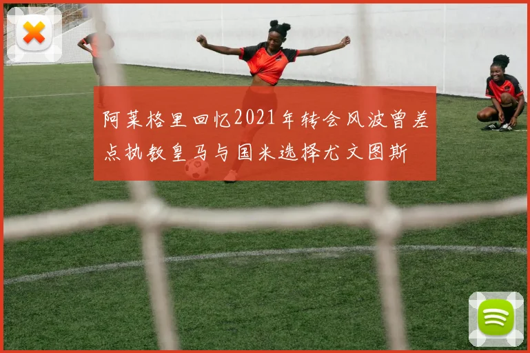 阿莱格里回忆2021年转会风波曾差点执教皇马与国米选择尤文图斯
