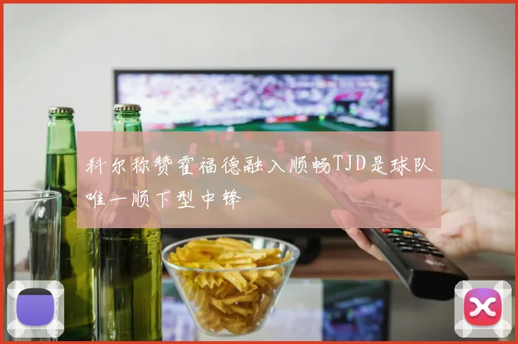 科尔称赞霍福德融入顺畅TJD是球队唯一顺下型中锋