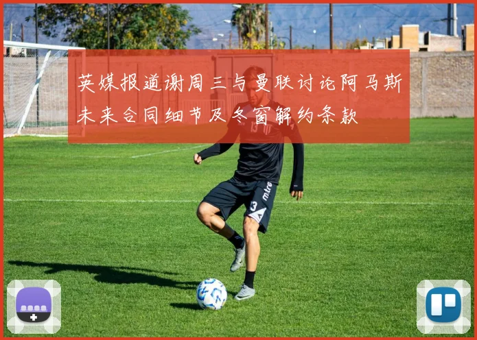 英媒报道谢周三与曼联讨论阿马斯未来合同细节及冬窗解约条款