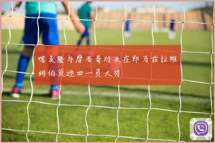 喀麦隆与摩洛哥对决在即马兹拉维姆伯莫迎回一员大将