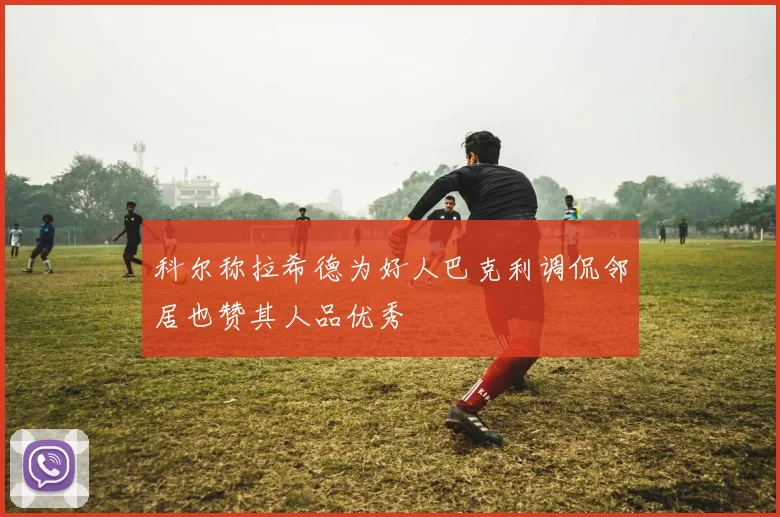 科尔称拉希德为好人巴克利调侃邻居也赞其人品优秀