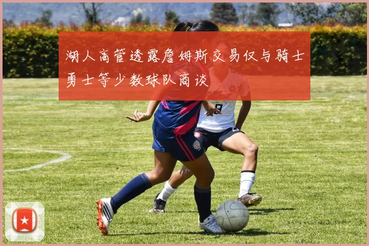 湖人高管透露詹姆斯交易仅与骑士勇士等少数球队商谈
