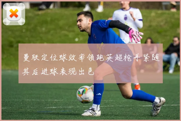 曼联定位球效率领跑英超枪手紧随其后进球表现出色