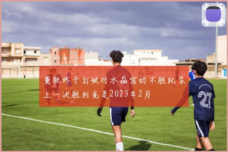 曼联终于打破对水晶宫的不胜纪录上一次胜利竟是2023年2月