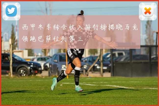 西甲冬季转会收入排行榜揭晓马竞领跑巴萨位列第三