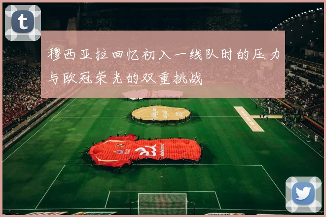 穆西亚拉回忆初入一线队时的压力与欧冠荣光的双重挑战