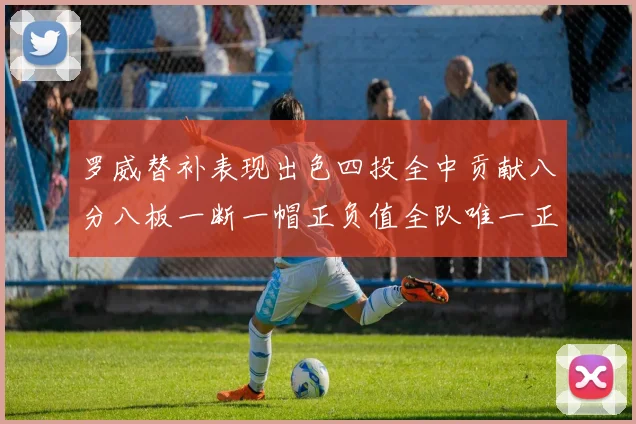 罗威替补表现出色四投全中贡献八分八板一断一帽正负值全队唯一正值