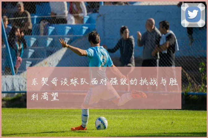 东契奇谈球队面对强敌的挑战与胜利渴望