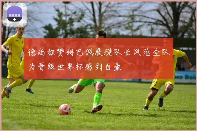 德尚称赞姆巴佩展现队长风范全队为晋级世界杯感到自豪