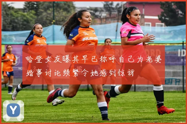 哈登女友曝其早已称呼自己为老婆婚事讨论频繁令她感到惊讶