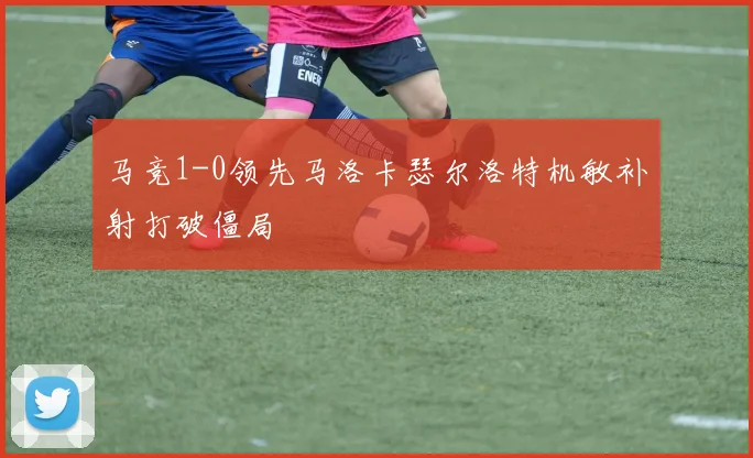 马竞1-0领先马洛卡瑟尔洛特机敏补射打破僵局